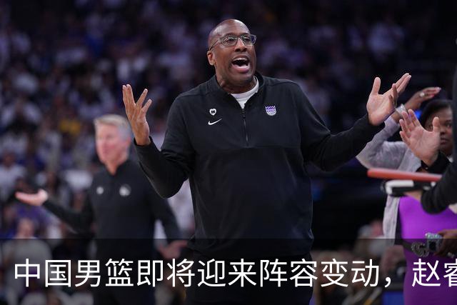 中国男篮即将迎来阵容变动，赵睿周琦有望重返队伍，郭士强压力大