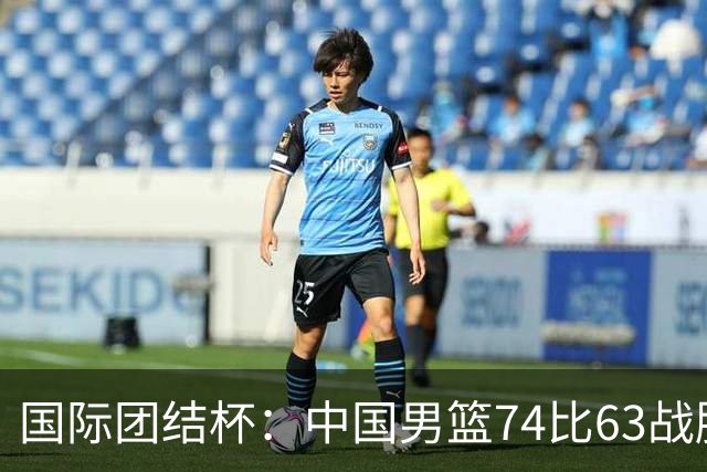 国际团结杯：中国男篮74比63战胜格鲁吉亚男篮