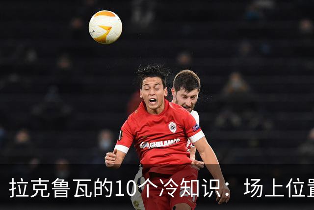 拉克鲁瓦的10个冷知识：场上位置多次演变，球队非官方“牧师”
