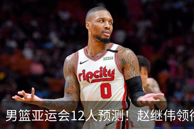 男篮亚运会12人预测！赵继伟领衔，杨瀚森+王俊杰回归，目标=夺冠