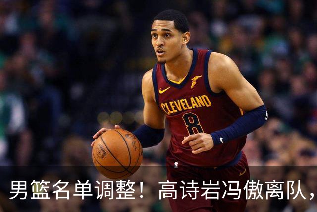 男篮名单调整！高诗岩冯傲离队，胡明轩健康回归，后续仍会有变动
