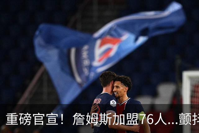 重磅官宣！詹姆斯加盟76人...颤抖吧！NBA，