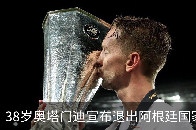 38岁奥塔门迪宣布退出阿根廷国家队！17年夺得世界杯+大赛三连冠