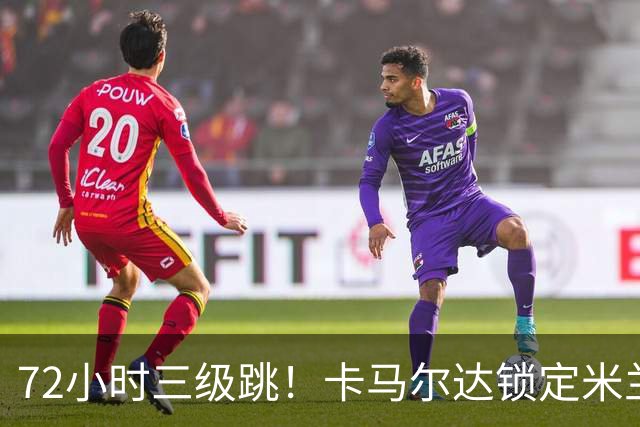 72小时三级跳！卡马尔达锁定米兰一线队席位，新赛季将参加欧战